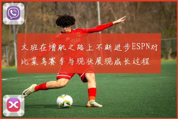 文班在增肌之路上不断进步ESPN对比菜鸟赛季与现状展现成长过程